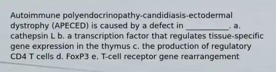 Autoimmune polyendocrinopathy-candidiasis-ectodermal dystrophy (APECED) is caused by a defect in ___________. a. cathepsin L b. a transcription factor that regulates tissue-specific gene expression in the thymus c. the production of regulatory CD4 T cells d. FoxP3 e. T-cell receptor gene rearrangement