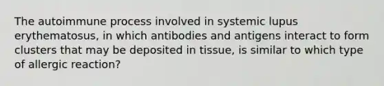 The autoimmune process involved in systemic lupus erythematosus, in which antibodies and antigens interact to form clusters that may be deposited in tissue, is similar to which type of allergic reaction?