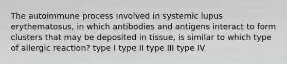 The autoimmune process involved in systemic lupus erythematosus, in which antibodies and antigens interact to form clusters that may be deposited in tissue, is similar to which type of allergic reaction? type I type II type III type IV