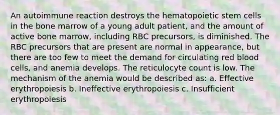 An autoimmune reaction destroys the hematopoietic stem cells in the bone marrow of a young adult patient, and the amount of active bone marrow, including RBC precursors, is diminished. The RBC precursors that are present are normal in appearance, but there are too few to meet the demand for circulating red blood cells, and anemia develops. The reticulocyte count is low. The mechanism of the anemia would be described as: a. Effective erythropoiesis b. Ineffective erythropoiesis c. Insufficient erythropoiesis