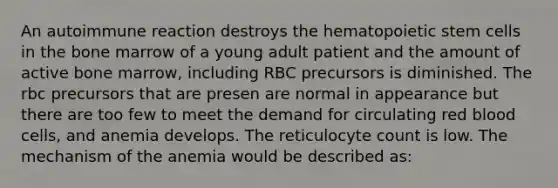 An autoimmune reaction destroys the hematopoietic stem cells in the bone marrow of a young adult patient and the amount of active bone marrow, including RBC precursors is diminished. The rbc precursors that are presen are normal in appearance but there are too few to meet the demand for circulating red blood cells, and anemia develops. The reticulocyte count is low. The mechanism of the anemia would be described as: