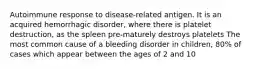 Autoimmune response to disease-related antigen. It is an acquired hemorrhagic disorder, where there is platelet destruction, as the spleen pre-maturely destroys platelets The most common cause of a bleeding disorder in children, 80% of cases which appear between the ages of 2 and 10