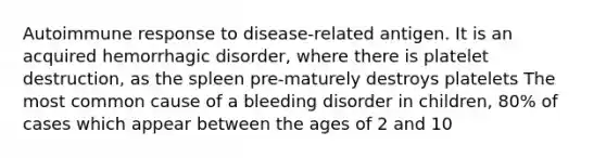 Autoimmune response to disease-related antigen. It is an acquired hemorrhagic disorder, where there is platelet destruction, as the spleen pre-maturely destroys platelets The most common cause of a bleeding disorder in children, 80% of cases which appear between the ages of 2 and 10