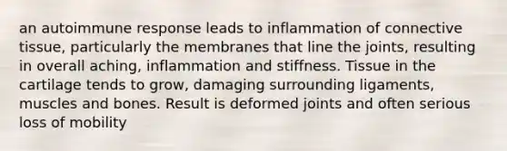 an autoimmune response leads to inflammation of connective tissue, particularly the membranes that line the joints, resulting in overall aching, inflammation and stiffness. Tissue in the cartilage tends to grow, damaging surrounding ligaments, muscles and bones. Result is deformed joints and often serious loss of mobility