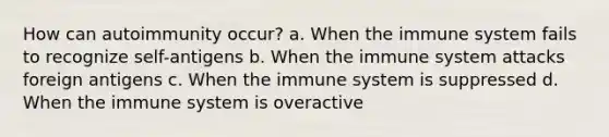 How can autoimmunity occur? a. When the immune system fails to recognize self-antigens b. When the immune system attacks foreign antigens c. When the immune system is suppressed d. When the immune system is overactive