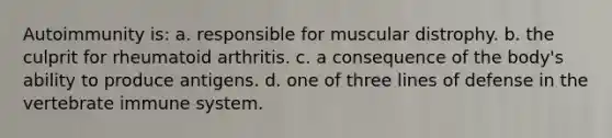 Autoimmunity is: a. responsible for muscular distrophy. b. the culprit for rheumatoid arthritis. c. a consequence of the body's ability to produce antigens. d. one of three lines of defense in the vertebrate immune system.