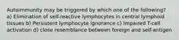 Autoimmunity may be triggered by which one of the following? a) Elimination of self-reactive lymphocytes in central lymphoid tissues b) Persistent lymphocyte ignorance c) Impaired T-cell activation d) close resemblance between foreign and self-antigen