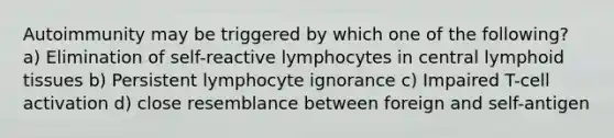 Autoimmunity may be triggered by which one of the following? a) Elimination of self-reactive lymphocytes in central lymphoid tissues b) Persistent lymphocyte ignorance c) Impaired T-cell activation d) close resemblance between foreign and self-antigen