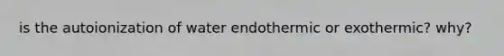 is the autoionization of water endothermic or exothermic? why?