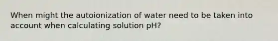 When might the autoionization of water need to be taken into account when calculating solution pH?