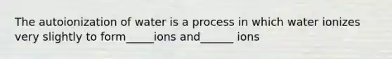 The autoionization of water is a process in which water ionizes very slightly to form_____ions and______ ions