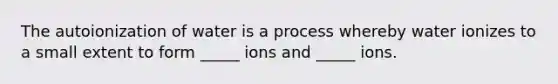 The autoionization of water is a process whereby water ionizes to a small extent to form _____ ions and _____ ions.