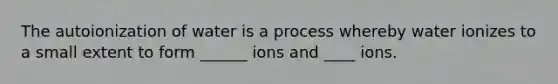 The autoionization of water is a process whereby water ionizes to a small extent to form ______ ions and ____ ions.