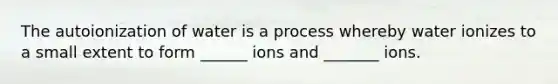 The autoionization of water is a process whereby water ionizes to a small extent to form ______ ions and _______ ions.