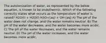 The autoionization of water, as represented by the below equation, is known to be endothermic. Which of the following correctly states what occurs as the temperature of water is raised? H2O(l) + H2O(l) H3O+(aq) + OH-(aq) A) The pH of the water does not change, and the water remains neutral. B) The pH of the water decreases, and the water becomes more acidic. C) The pH of the water decreases, and the water remains neutral. D) The pH of the water increases, and the water becomes more acidic.