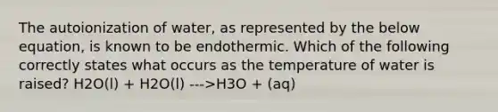 The autoionization of water, as represented by the below equation, is known to be endothermic. Which of the following correctly states what occurs as the temperature of water is raised? H2O(l) + H2O(l) --->H3O + (aq)