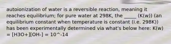 autoionization of water is a reversible reaction, meaning it reaches equilibrium; for pure water at 298K, the _____ (K(w)) (an equilibrium constant when temperature is constant (i.e. 298K)) has been experimentally determined via what's below here: K(w) = [H3O+][OH-] = 10^-14