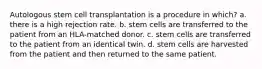 Autologous stem cell transplantation is a procedure in which? a. there is a high rejection rate. b. stem cells are transferred to the patient from an HLA-matched donor. c. stem cells are transferred to the patient from an identical twin. d. stem cells are harvested from the patient and then returned to the same patient.