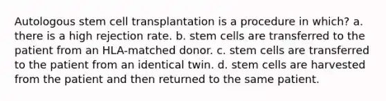 Autologous stem cell transplantation is a procedure in which? a. there is a high rejection rate. b. stem cells are transferred to the patient from an HLA-matched donor. c. stem cells are transferred to the patient from an identical twin. d. stem cells are harvested from the patient and then returned to the same patient.