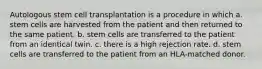 Autologous stem cell transplantation is a procedure in which a. stem cells are harvested from the patient and then returned to the same patient. b. stem cells are transferred to the patient from an identical twin. c. there is a high rejection rate. d. stem cells are transferred to the patient from an HLA-matched donor.