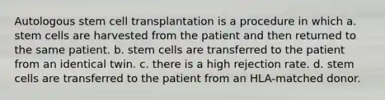 Autologous stem cell transplantation is a procedure in which a. stem cells are harvested from the patient and then returned to the same patient. b. stem cells are transferred to the patient from an identical twin. c. there is a high rejection rate. d. stem cells are transferred to the patient from an HLA-matched donor.