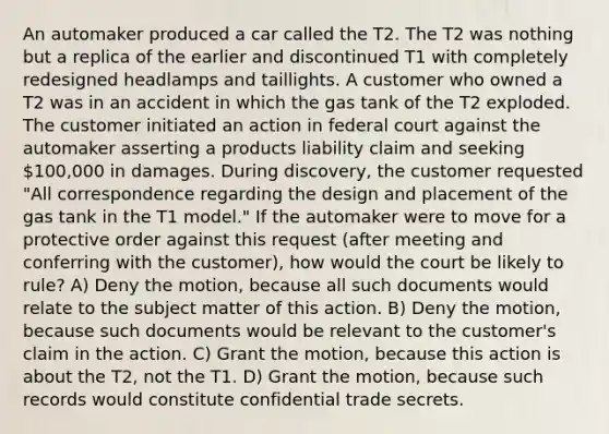 An automaker produced a car called the T2. The T2 was nothing but a replica of the earlier and discontinued T1 with completely redesigned headlamps and taillights. A customer who owned a T2 was in an accident in which the gas tank of the T2 exploded. The customer initiated an action in federal court against the automaker asserting a products liability claim and seeking 100,000 in damages. During discovery, the customer requested "All correspondence regarding the design and placement of the gas tank in the T1 model." If the automaker were to move for a protective order against this request (after meeting and conferring with the customer), how would the court be likely to rule? A) Deny the motion, because all such documents would relate to the subject matter of this action. B) Deny the motion, because such documents would be relevant to the customer's claim in the action. C) Grant the motion, because this action is about the T2, not the T1. D) Grant the motion, because such records would constitute confidential trade secrets.