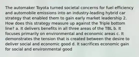 The automaker Toyota turned societal concerns for fuel efficiency and automobile emissions into an industry-leading hybrid car strategy that enabled them to gain early market leadership 2. How does this strategy measure up against the Triple bottom line? a. It delivers benefits in all three areas of the TBL b. It focuses primarily on environmental and economic areas c. It demonstrates the tension that is created between the desire to deliver social and economic good d. It sacrifices economic gain for social and environmental good