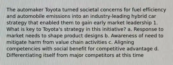 The automaker Toyota turned societal concerns for fuel efficiency and automobile emissions into an industry-leading hybrid car strategy that enabled them to gain early market leadership 1. What is key to Toyota's strategy in this initiative? a. Response to market needs to shape product designs b. Awareness of need to mitigate harm from value chain activities c. Aligning competencies with social benefit for competitive advantage d. Differentiating itself from major competitors at this time