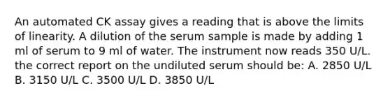 An automated CK assay gives a reading that is above the limits of linearity. A dilution of the serum sample is made by adding 1 ml of serum to 9 ml of water. The instrument now reads 350 U/L. the correct report on the undiluted serum should be: A. 2850 U/L B. 3150 U/L C. 3500 U/L D. 3850 U/L