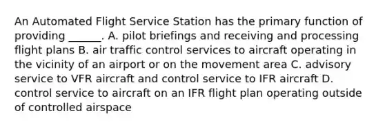 An Automated Flight Service Station has the primary function of providing ______. A. pilot briefings and receiving and processing flight plans B. air traffic control services to aircraft operating in the vicinity of an airport or on the movement area C. advisory service to VFR aircraft and control service to IFR aircraft D. control service to aircraft on an IFR flight plan operating outside of controlled airspace