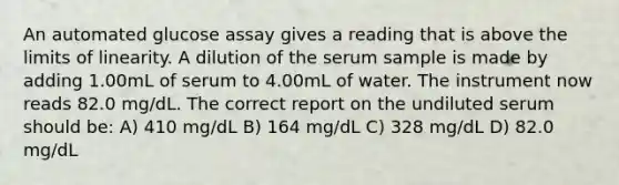 An automated glucose assay gives a reading that is above the limits of linearity. A dilution of the serum sample is made by adding 1.00mL of serum to 4.00mL of water. The instrument now reads 82.0 mg/dL. The correct report on the undiluted serum should be: A) 410 mg/dL B) 164 mg/dL C) 328 mg/dL D) 82.0 mg/dL