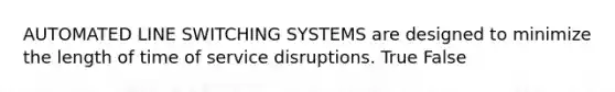 AUTOMATED LINE SWITCHING SYSTEMS are designed to minimize the length of time of service disruptions. True False