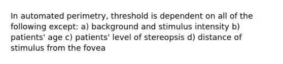 In automated perimetry, threshold is dependent on all of the following except: a) background and stimulus intensity b) patients' age c) patients' level of stereopsis d) distance of stimulus from the fovea