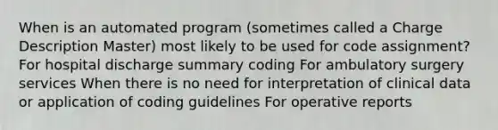 When is an automated program (sometimes called a Charge Description Master) most likely to be used for code assignment? For hospital discharge summary coding For ambulatory surgery services When there is no need for interpretation of clinical data or application of coding guidelines For operative reports