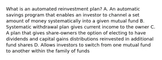 What is an automated reinvestment plan? A. An automatic savings program that enables an investor to channel a set amount of money systematically into a given mutual fund B. Systematic withdrawal plan gives current income to the owner C. A plan that gives share-owners the option of electing to have dividends and capital gains distributions reinvested in additional fund shares D. Allows investors to switch from one mutual fund to another within the family of funds