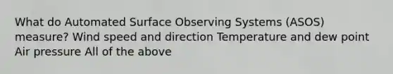 What do Automated Surface Observing Systems (ASOS) measure? Wind speed and direction Temperature and dew point Air pressure All of the above