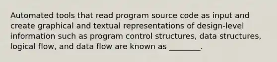 Automated tools that read program source code as input and create graphical and textual representations of design-level information such as program control structures, data structures, logical flow, and data flow are known as ________.