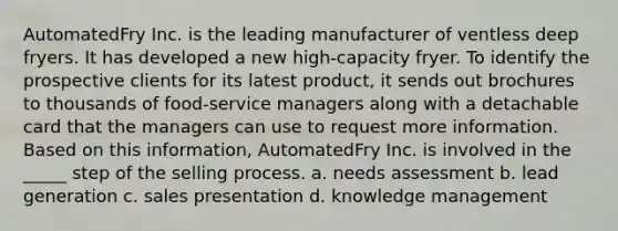 AutomatedFry Inc. is the leading manufacturer of ventless deep fryers. It has developed a new high-capacity fryer. To identify the prospective clients for its latest product, it sends out brochures to thousands of food-service managers along with a detachable card that the managers can use to request more information. Based on this information, AutomatedFry Inc. is involved in the _____ step of the selling process. a. needs assessment b. lead generation c. sales presentation d. knowledge management