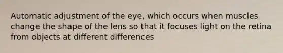 Automatic adjustment of the eye, which occurs when muscles change the shape of the lens so that it focuses light on the retina from objects at different differences