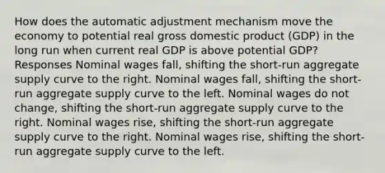 How does the automatic adjustment mechanism move the economy to potential real gross domestic product (GDP) in the long run when current real GDP is above potential GDP? Responses Nominal wages fall, shifting the short-run aggregate supply curve to the right. Nominal wages fall, shifting the short-run aggregate supply curve to the left. Nominal wages do not change, shifting the short-run aggregate supply curve to the right. Nominal wages rise, shifting the short-run aggregate supply curve to the right. Nominal wages rise, shifting the short-run aggregate supply curve to the left.