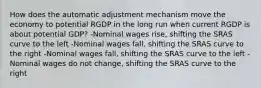 How does the automatic adjustment mechanism move the economy to potential RGDP in the long run when current RGDP is about potential GDP? -Nominal wages rise, shifting the SRAS curve to the left -Nominal wages fall, shifting the SRAS curve to the right -Nominal wages fall, shifting the SRAS curve to the left -Nominal wages do not change, shifting the SRAS curve to the right