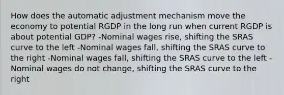 How does the automatic adjustment mechanism move the economy to potential RGDP in the long run when current RGDP is about potential GDP? -Nominal wages rise, shifting the SRAS curve to the left -Nominal wages fall, shifting the SRAS curve to the right -Nominal wages fall, shifting the SRAS curve to the left -Nominal wages do not change, shifting the SRAS curve to the right