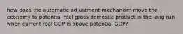 how does the automatic adjustment mechanism move the economy to potential real gross domestic product in the long run when current real GDP is above potential GDP?