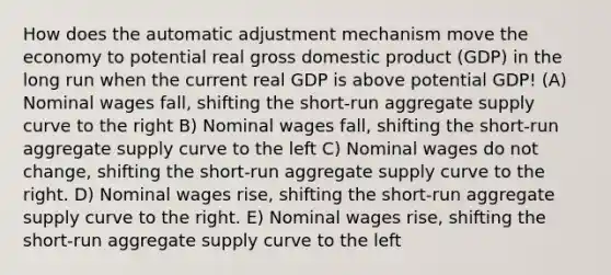 How does the automatic adjustment mechanism move the economy to potential real gross domestic product (GDP) in the long run when the current real GDP is above potential GDP! (A) Nominal wages fall, shifting the short-run aggregate supply curve to the right B) Nominal wages fall, shifting the short-run aggregate supply curve to the left С) Nominal wages do not change, shifting the short-run aggregate supply curve to the right. D) Nominal wages rise, shifting the short-run aggregate supply curve to the right. E) Nominal wages rise, shifting the short-run aggregate supply curve to the left