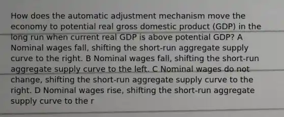 How does the automatic adjustment mechanism move the economy to potential real gross domestic product (GDP) in the long run when current real GDP is above potential GDP? A Nominal wages fall, shifting the short-run aggregate supply curve to the right. B Nominal wages fall, shifting the short-run aggregate supply curve to the left. C Nominal wages do not change, shifting the short-run aggregate supply curve to the right. D Nominal wages rise, shifting the short-run aggregate supply curve to the r