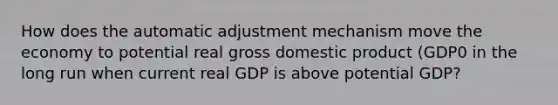 How does the automatic adjustment mechanism move the economy to potential real gross domestic product (GDP0 in the long run when current real GDP is above potential GDP?