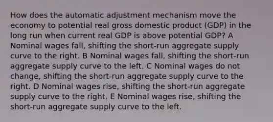 How does the automatic adjustment mechanism move the economy to potential real gross domestic product (GDP) in the long run when current real GDP is above potential GDP? A Nominal wages fall, shifting the short-run aggregate supply curve to the right. B Nominal wages fall, shifting the short-run aggregate supply curve to the left. C Nominal wages do not change, shifting the short-run aggregate supply curve to the right. D Nominal wages rise, shifting the short-run aggregate supply curve to the right. E Nominal wages rise, shifting the short-run aggregate supply curve to the left.