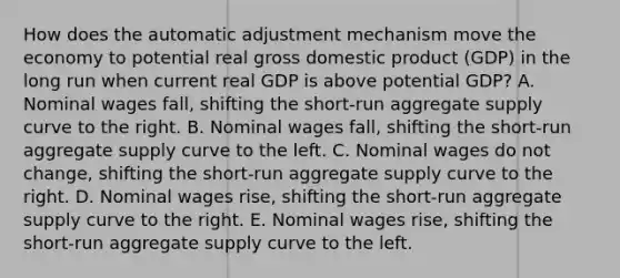 How does the automatic adjustment mechanism move the economy to potential real gross domestic product (GDP) in the long run when current real GDP is above potential GDP? A. Nominal wages fall, shifting the short-run aggregate supply curve to the right. B. Nominal wages fall, shifting the short-run aggregate supply curve to the left. C. Nominal wages do not change, shifting the short-run aggregate supply curve to the right. D. Nominal wages rise, shifting the short-run aggregate supply curve to the right. E. Nominal wages rise, shifting the short-run aggregate supply curve to the left.