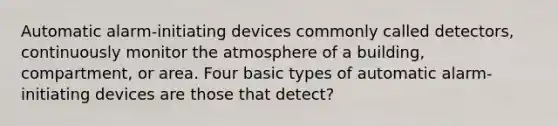 Automatic alarm-initiating devices commonly called detectors, continuously monitor the atmosphere of a building, compartment, or area. Four basic types of automatic alarm-initiating devices are those that detect?