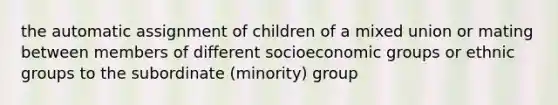 the automatic assignment of children of a mixed union or mating between members of different socioeconomic groups or ethnic groups to the subordinate (minority) group